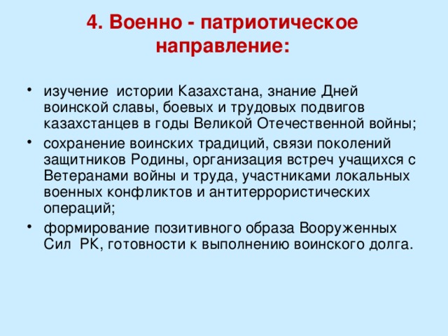 4. Военно - патриотическое направление:   изучение истории Казахстана, знание Дней воинской славы, боевых и трудовых подвигов казахстанцев в годы Великой Отечественной войны; сохранение воинских традиций, связи поколений защитников Родины, организация встреч учащихся с Ветеранами войны и труда, участниками локальных военных конфликтов и антитеррористических операций; формирование позитивного образа Вооруженных Сил РК, готовности к выполнению воинского долга. 