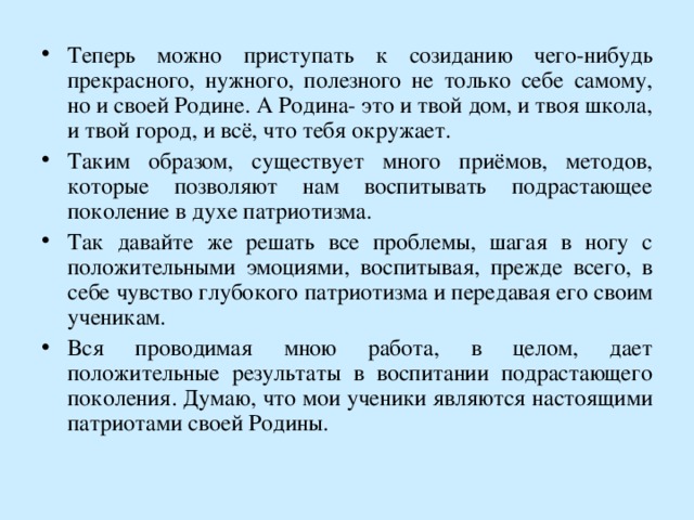 Теперь можно приступать к созиданию чего-нибудь прекрасного, нужного, полезного не только себе самому, но и своей Родине. А Родина- это и твой дом, и твоя школа, и твой город, и всё, что тебя окружает. Таким образом, существует много приёмов, методов, которые позволяют нам воспитывать подрастающее поколение в духе патриотизма. Так давайте же решать все проблемы, шагая в ногу с положительными эмоциями, воспитывая, прежде всего, в себе чувство глубокого патриотизма и передавая его своим ученикам. Вся проводимая мною работа, в целом, дает положительные результаты в воспитании подрастающего поколения. Думаю, что мои ученики являются настоящими патриотами своей Родины. 