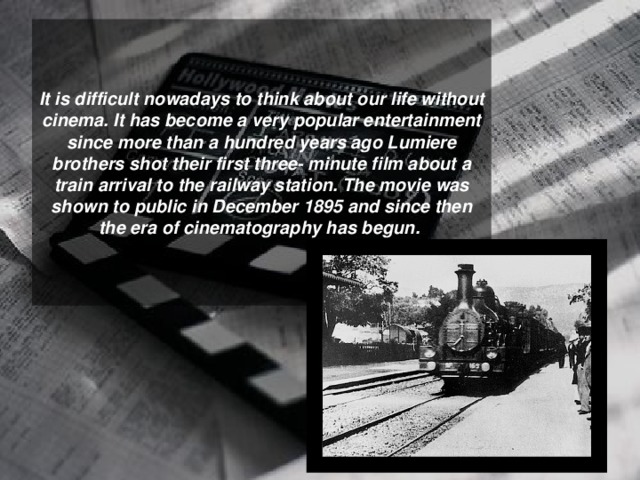 It is difficult nowadays to think about our life without cinema. It has become a very popular entertainment since more than a hundred years ago Lumiere brothers shot their first three- minute film about a train arrival to the railway station. The movie was shown to public in December 1895 and since then the era of cinematography has begun.  