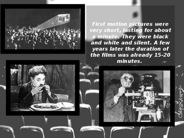 First motion pictures were very short, lasting for about a minute. They were black and white and silent. A few years later the duration of the films was already 15-20 minutes. 