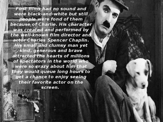First films had no sound and were black-and-white but still people were fond of them because of Charlie. His character was created and performed by the well-known film director and actor Charles Spencer Chaplin. His small and clumsy man yet kind, generous and brave attracted the hearts of millions of spectators in the world who were so crazy about him that they would queue long hours to get a chance to enjoy seeing their favorite actor on the screen.  