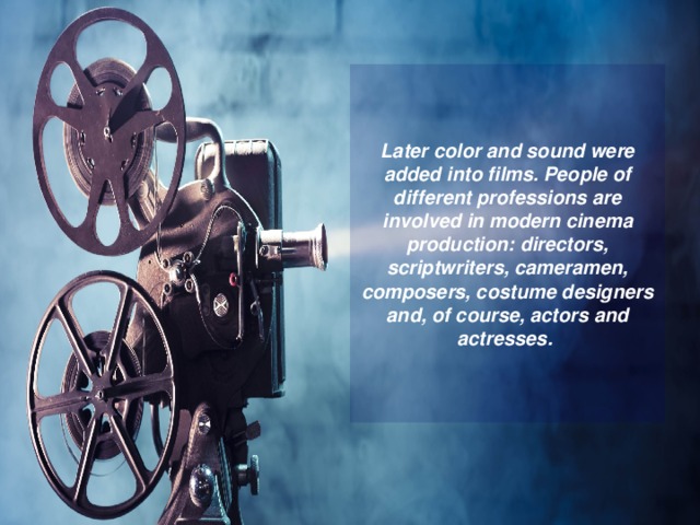 Later color and sound were added into films. People of different professions are involved in modern cinema production: directors, scriptwriters, cameramen, composers, costume designers and, of course, actors and actresses. 