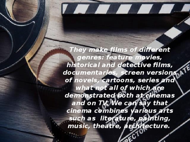 They make films of different genres: feature movies, historical and detective films, documentaries, screen versions of novels, cartoons, series and what not all of which are demonstrated both at cinemas and on TV. We can say that cinema combines various arts such as  literature, painting, music, theatre, architecture.   