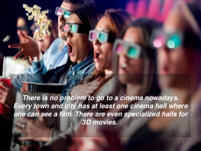  There is no problem to go to a cinema nowadays. Every town and city has at least one cinema hall where one can see a film. There are even specialized halls for 3D movies.  