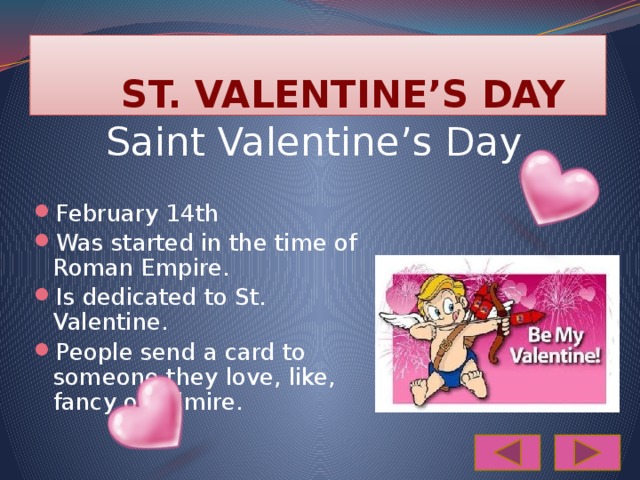  ST. VALENTINE’S DAY Saint Valentine’s Day February 14th Was started in the time of Roman Empire. Is dedicated to St. Valentine. People send a card to someone they love, like, fancy or admire. 
