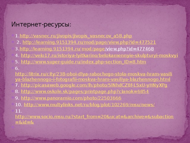 Интернет-ресурсы: 1. http://vasnec.ru/jivopis/jivopis_vasnecov_a58.php  2. http://learning.9151394.ru/mod/page/view.php?id=477521 3. http://learning.9151394.ru/ mod / page /view.php?id=477468  4. http://velo17.ru/istoriya-lyitkarino/belokamennyie-skulpturyi-moskvyi 5. http://www.super-guide.ru/index.php-section_ID=8.htm 6. http://litrix.ru/city/238-oboi-dlya-rabochego-stola-moskva-hram-vasiliya-blazhennogo-i-fotografii-moskva-hram-vasiliya-blazhennogo.html 7. http://picasaweb.google.com/lh/photo/SlNhdCZ8f-LSxU-yHNyXPg 8. http://www.oskole.sk/pages/printpage.php?clanok=6854 9. http://www.panoramio.com/photo/22503666 10. http://www.multylinks.net/ru/blog/plot/102269/msu/news/ 11. http://www.socio.msu.ru/?start_from=20&ucat=&archive=&subaction=&id=&   