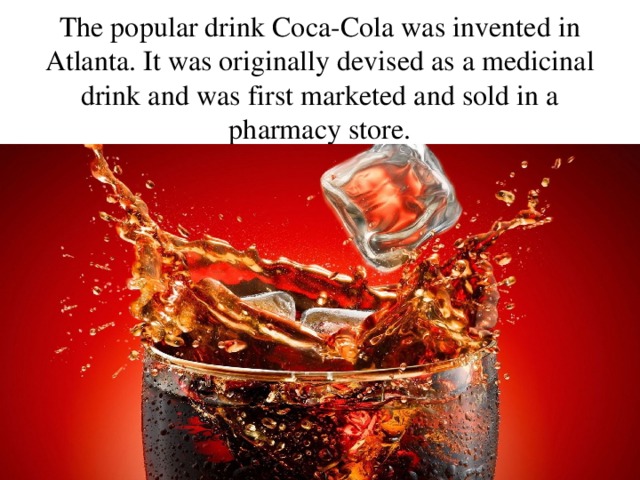  The popular drink Coca-Cola was invented in Atlanta. It was originally devised as a medicinal drink and was first marketed and sold in a pharmacy store. 