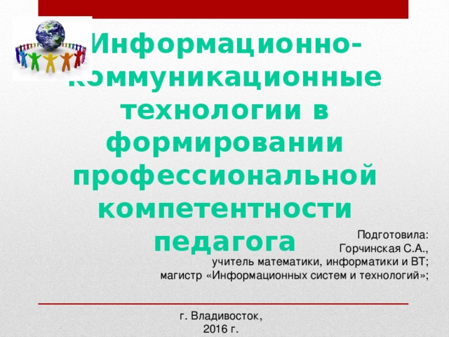 Информационно-коммуникационные технологии в формировании профессиональной компетентности педагога  Подготовила:  Горчинская С.А.,  учитель математики, информатики и ВТ;  магистр «Информационных систем и технологий»; г. Владивосток, 2016 г.  