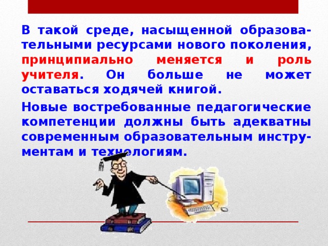 В такой среде, насыщенной образова-тельными ресурсами нового поколения, принципиально меняется и роль учителя . Он больше не может оставаться ходячей книгой. Новые востребованные педагогические компетенции должны быть адекватны современным образовательным инстру-ментам и технологиям. 