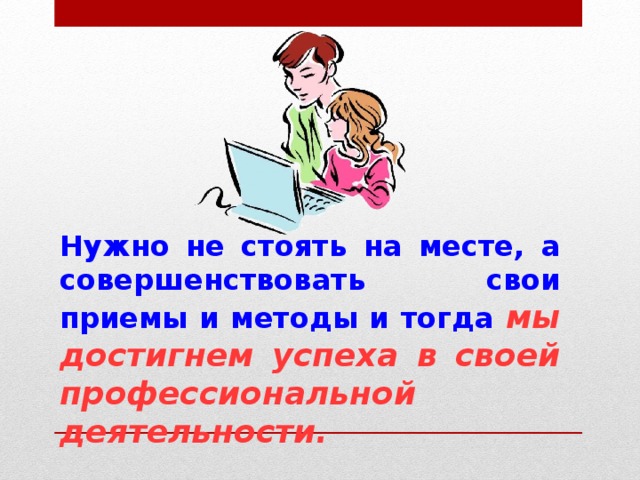 Нужно не стоять на месте, а совершенствовать свои приемы и методы и тогда мы достигнем успеха в своей профессиональной деятельности. 