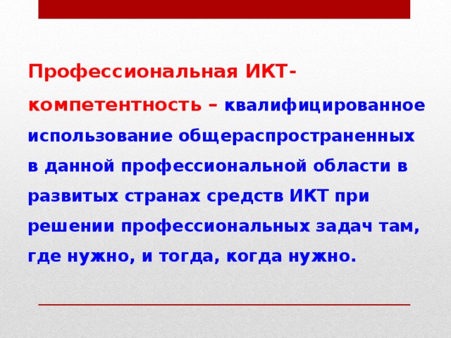 Профессиональная ИКТ-компетентность – квалифицированное использование общераспространенных в данной профессиональной области в развитых странах средств ИКТ при решении профессиональных задач там, где нужно, и тогда, когда нужно. 