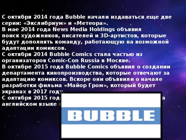 С октября 2014 года Bubble начали издаваться еще две серии: «Экслибриум» и «Метеора». В мае 2014 года News Media Holdings объявил поиск художников, писателей и 3D-артистов, которые будут дополнять команду, работающую на возможной адаптации комиксов. С октября 2014 Bubble Comics стала частью из организаторов Comic-Con Russia в Москве. В октябре 2015 года Bubble Comics объявил о создании департамента кинопроизводства, которые отвечают за адаптацию комиксов. Вскоре они объявили о начале разработки фильма «Майор Гром», который будет экранах в 2017 году. С октября 2015 года, комиксы Bubble публикуются на английском языке в платформе ComiXolgy. 