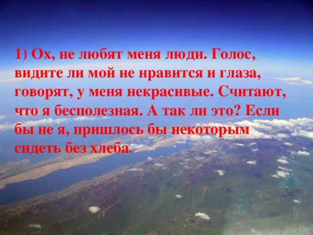 1) Ох, не любят меня люди. Голос, видите ли мой не нравится и глаза, говорят, у меня некрасивые. Считают, что я бесполезная. А так ли это? Если бы не я, пришлось бы некоторым сидеть без хлеба . 