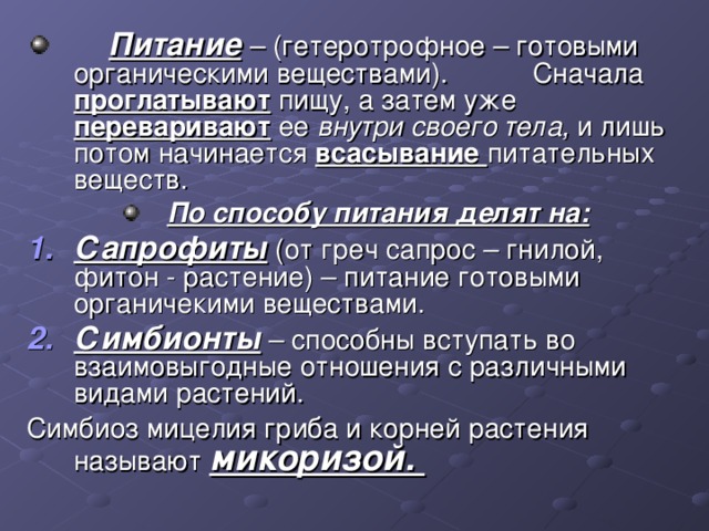  Питание – (гетеротрофное – готовыми органическими веществами). Сначала проглатывают  пищу, а затем уже переваривают  ее внутри своего тела, и лишь потом начинается всасывание питательных веществ. По способу питания делят на: Сапрофиты (от греч сапрос – гнилой, фитон - растение) – питание готовыми органичекими веществами. Симбионты – способны вступать во взаимовыгодные отношения с различными видами растений. Симбиоз мицелия гриба и корней растения называют микоризой. 