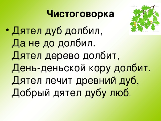 Чистоговорка Дятел дуб долбил,  Да не до долбил.  Дятел дерево долбит,  День-деньской кору долбит.  Дятел лечит древний дуб,  Добрый дятел дубу люб . 