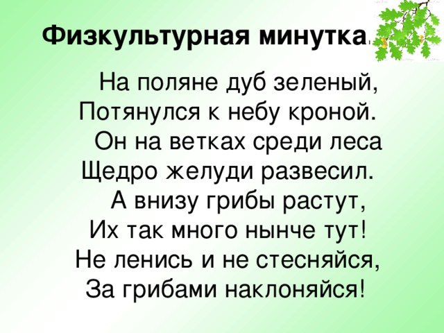  Физкультурная минутка.    На поляне дуб зеленый,  Потянулся к небу кроной. Он на ветках среди леса  Щедро желуди развесил. А внизу грибы растут,  Их так много нынче тут!  Не ленись и не стесняйся,  За грибами наклоняйся!  