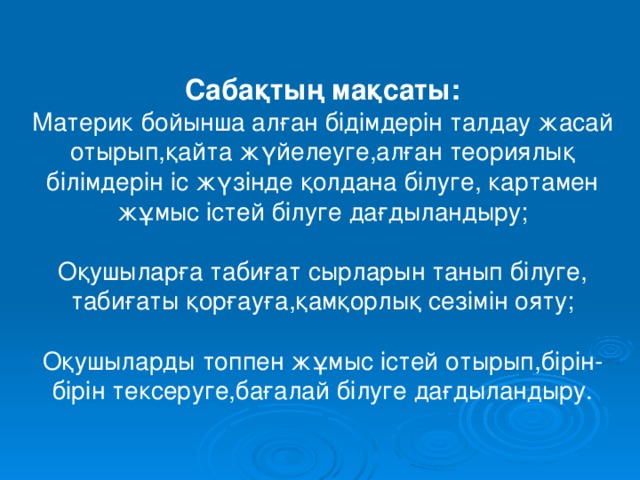 Сабақтың мақсаты: Материк бойынша алған бідімдерін талдау жасай отырып,қайта жүйелеуге,алған теориялық білімдерін іс жүзінде қолдана білуге, картамен жұмыс істей білуге дағдыландыру; Оқушыларға табиғат сырларын танып білуге, табиғаты қорғауға,қамқорлық сезімін ояту; Оқушыларды топпен жұмыс істей отырып,бірін-бірін тексеруге,бағалай білуге дағдыландыру. 
