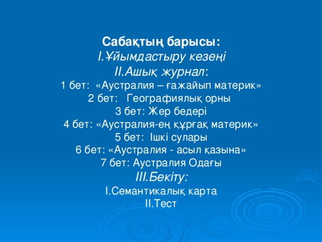 Сабақтың барысы: І.Ұйымдастыру кезеңі ІІ.Ашық журнал : 1 бет: «Аустралия – ғажайып материк» 2 бет: Географиялық орны 3 бет: Жер бедері 4 бет: «Аустралия-ең құрғақ материк» 5 бет: Ішкі сулары 6 бет: «Аустралия - асыл қазына» 7 бет: Аустралия Одағы ІІІ.Бекіту: І.Семантикалық карта ІІ.Тест 