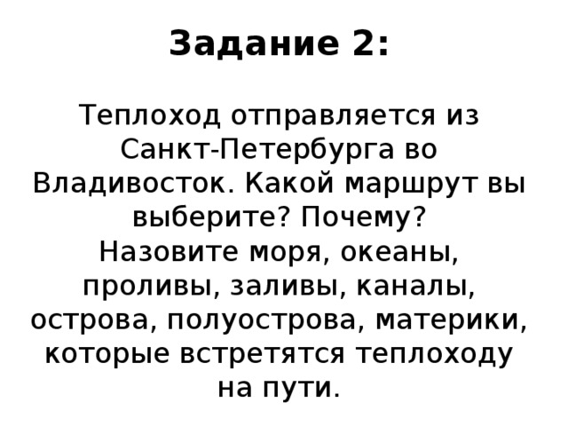 Задание 2:   Теплоход отправляется из Санкт-Петербурга во Владивосток. Какой маршрут вы выберите? Почему?  Назовите моря, океаны, проливы, заливы, каналы, острова, полуострова, материки, которые встретятся теплоходу на пути. 