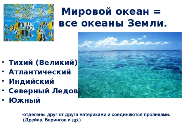 Мировой океан = все океаны Земли. Тихий (Великий) Атлантический Индийский Северный Ледовитый Южный отделены друг от друга материками и соединяются проливами.  (Дрейка, Берингов и др.)  