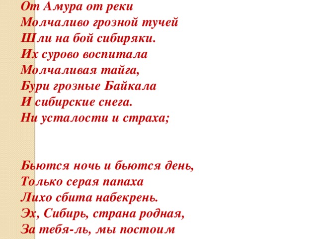 Из тайги, тайги дремучей, От Амура от реки Молчаливо грозной тучей Шли на бой сибиряки. Их сурово воспитала Молчаливая тайга, Бури грозные Байкала И сибирские снега. Ни усталости и страха;   Бьются ночь и бьются день, Только серая папаха Лихо сбита набекрень. Эх, Сибирь, страна родная, За тебя-ль, мы постоим Волнам Рейна и Дуная Твой привет передадим. 