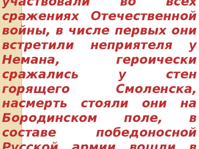 Сибирские полки участвовали во всех сражениях Отечественной войны, в числе первых они встретили неприятеля у Немана, героически сражались у стен горящего Смоленска, насмерть стояли они на Бородинском поле, в составе победоносной Русской армии вошли в Париж. 