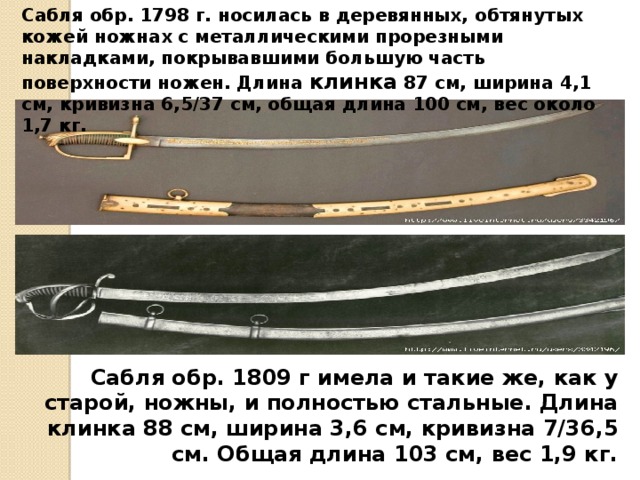 Сабля обр. 1798 г. носилась в деревянных, обтянутых кожей ножнах с металлическими прорезными накладками, покрывавшими большую часть поверхности ножен. Длина клинка 87 см, ширина 4,1 см, кривизна 6,5/37 см, общая длина 100 см, вес около 1,7 кг. Сабля обр. 1809 г имела и такие же, как у старой, ножны, и полностью стальные. Длина клинка 88 см, ширина 3,6 см, кривизна 7/36,5 см. Общая длина 103 см, вес 1,9 кг. 