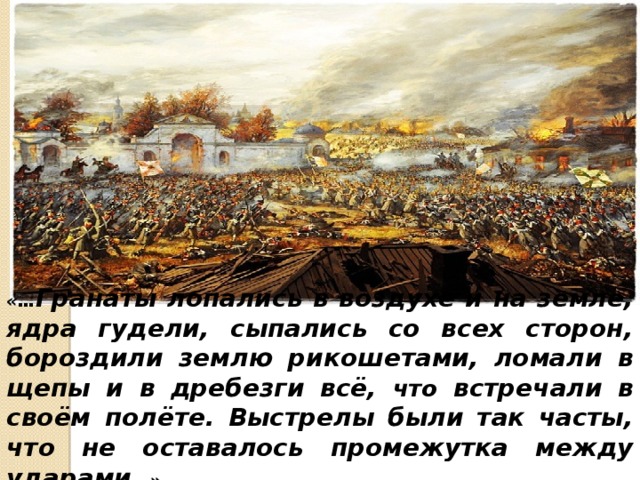 «… Гранаты лопались в воздухе и на земле, ядра гудели, сыпались со всех сторон, бороздили землю рикошетами, ломали в щепы и в дребезги всё, что встречали в своём полёте. Выстрелы были так часты, что не оставалось промежутка между ударами …». 