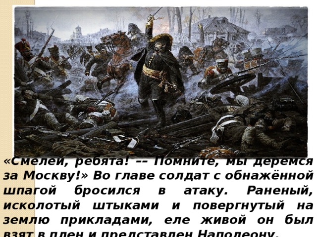 «Смелей, ребята! –– Помните, мы дерёмся за Москву!»  Во главе солдат с обнажённой шпагой бросился в атаку. Раненый, исколотый штыками и повергнутый на землю прикладами, еле живой он был взят в плен и представлен Наполеону. 