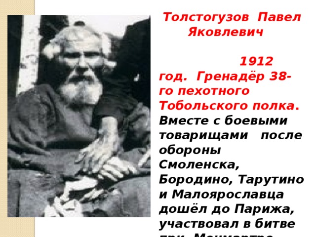 Толстогузов Павел Яковлевич  1912 год.  Гренадёр 38-го пехотного Тобольского полка .  Вместе с боевыми товарищами после обороны Смоленска, Бородино, Тарутино и Малоярославца дошёл до Парижа, участвовал в битве при Монмартре. В 100-летний юбилей Бородино ему шел 117 год!  