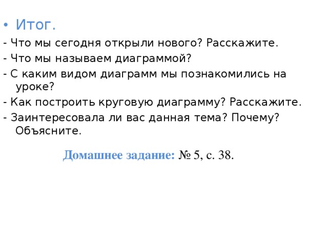 Итог. - Что мы сегодня открыли нового? Расскажите. - Что мы называем диаграммой? - С каким видом диаграмм мы познакомились на уроке? - Как построить круговую диаграмму? Расскажите. - Заинтересовала ли вас данная тема? Почему? Объясните. Домашнее задание:  № 5, с. 38. 