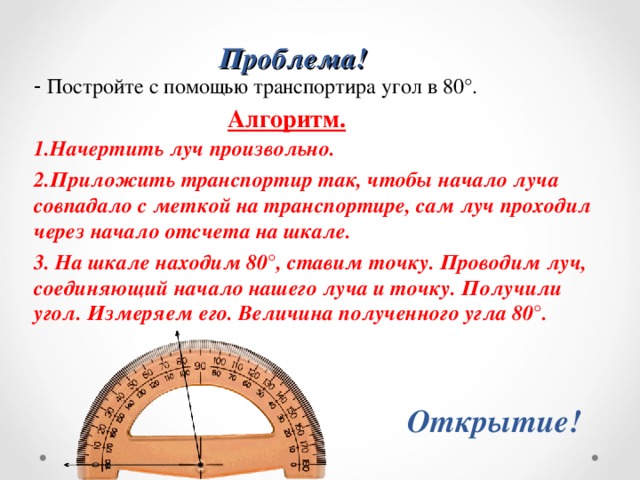 Проблема! - Постройте с помощью транспортира угол в 80°. 1.Начертить луч произвольно. 2.Приложить транспортир так, чтобы начало луча совпадало с меткой на транспортире, сам луч проходил через начало отсчета на шкале. 3.  На шкале находим 80 ° , ставим точку. Проводим луч, соединяющий начало нашего луча и точку. Получили угол. Измеряем его. Величина полученного угла 80 ° . Алгоритм. Открытие! 