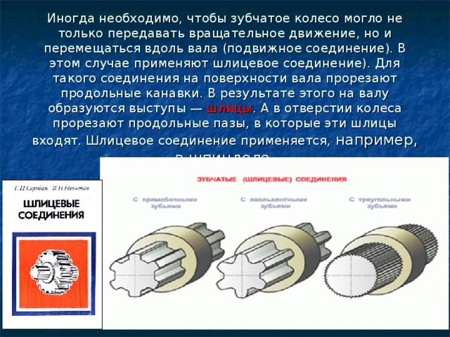 Иногда необходимо, чтобы зубчатое колесо могло не только передавать вращательное движение, но и перемещаться вдоль вала (подвижное соединение). В этом случае применяют шлицевое соединение). Для такого соединения на поверхности вала прорезают продольные канавки. В результате этого на валу образуются выступы — шлицы . А в отверстии колеса прорезают продольные пазы, в которые эти шлицы входят. Шлицевое соединение применяется, например, в шпинделе. 