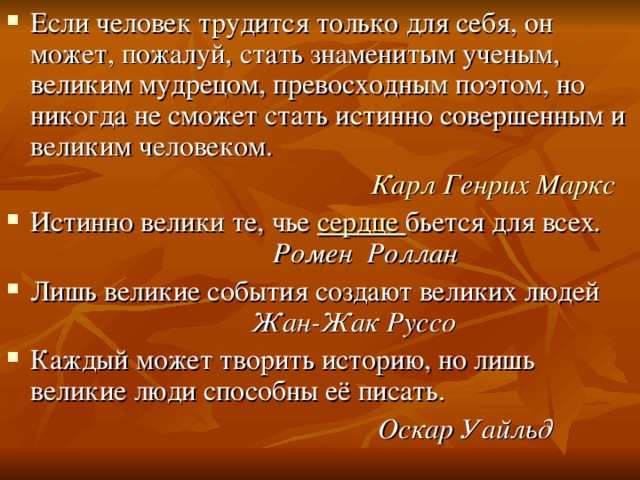 Если человек трудится только для себя, он может, пожалуй, стать знаменитым ученым, великим мудрецом, превосходным поэтом, но никогда не сможет стать истинно совершенным и великим человеком.   Карл Генрих Маркс Истинно велики те, чье  сердце   бьется для всех . Ромен Роллан Лишь великие события создают великих людей Жан-Жак Руссо Каждый может творить историю, но лишь великие люди способны её писать.  Оскар Уайльд 
