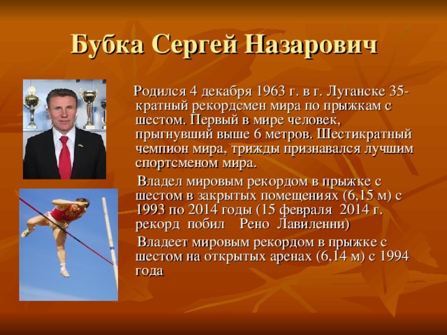 Бубка Сергей Назарович  Родился 4 декабря 1963 г. в г. Луганске 35-кратный рекордсмен мира по прыжкам с шестом. Первый в мире человек, прыгнувший выше 6 метров. Шестикратный чемпион мира, трижды признавался лучшим спортсменом мира.  Владел мировым рекордом в прыжке с шестом в закрытых помещениях (6,15 м) с 1993 по 2014 годы (15 февраля 2014 г. рекорд побил Рено Лавиленни)  Владеет мировым рекордом в прыжке с шестом на открытых аренах (6,14 м) с 1994 года 
