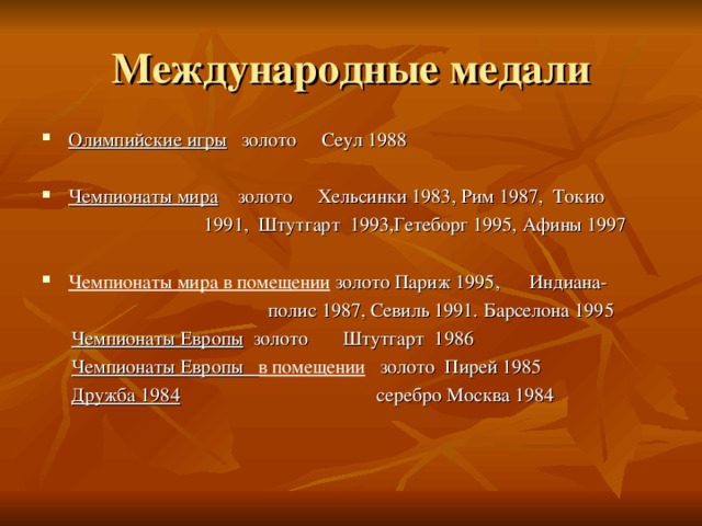 Олимпийские игры золото Сеул 1988  Чемпионаты мира золото Хельсинки 1983, Рим 1987, Токио  1991, Штутгарт 1993,Гетеборг 1995, Афины 1997 Чемпионаты мира в помещении золото Париж 1995, Индиана-  полис 1987, Севиль 1991. Барселона 1995  Чемпионаты Европы золото Штутгарт 1986  Чемпионаты Европы в помещении золото Пирей 1985  Дружба 1984 серебро Москва 1984 
