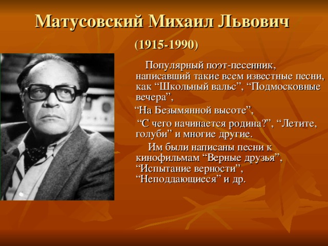 Матусовский Михаил Львович   (1915-1990)  Популярный поэт-песенник, написавший такие всем известные песни, как “Школьный вальс”, “Подмосковные вечера”, “ На Безымянной высоте”, “ С чего начинается родина?”, “Летите, голуби” и многие другие.  Им были написаны песни к кинофильмам “Верные друзья”, “Испытание верности”, “Неподдающиеся” и др. 