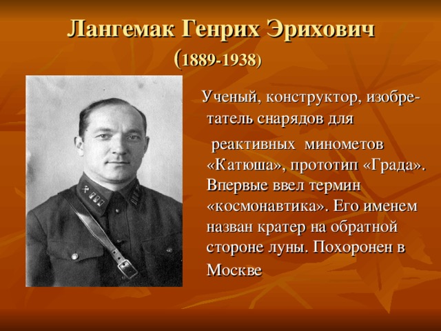 Лангемак Генрих Эрихович  ( 1889-1938)   Ученый, конструктор, изобре-татель снарядов для  реактивных минометов «Катюша», прототип «Града». Впервые ввел термин «космонавтика». Его именем назван кратер на обратной стороне луны. Похоронен в Москве  