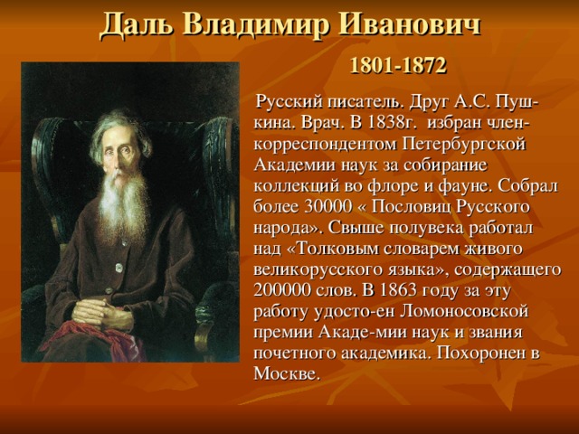 Даль Владимир Иванович   1801-1872    Русский писатель. Друг А.С. Пуш-кина. Врач. В 1838г. избран член-корреспондентом Петербургской Академии наук за собирание коллекций во флоре и фауне. Собрал более 30000 « Пословиц Русского народа». Свыше полувека работал над «Толковым словарем живого великорусского языка», содержащего 200000 слов. В 1863 году за эту работу удосто-ен Ломоносовской премии Акаде-мии наук и звания почетного академика. Похоронен в Москве. 