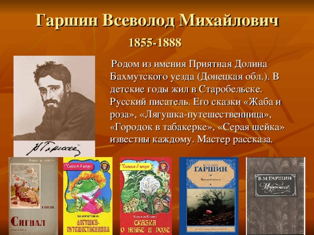 Гаршин Всеволод Михайлович  1855-1888   Родом из имения Приятная Долина Бахмутского уезда (Донецкая обл.). В детские годы жил в Старобельске. Русский писатель. Его сказки «Жаба и роза», «Лягушка-путешественница», «Городок в табакерке», «Серая шейка» известны каждому. Мастер рассказа. 