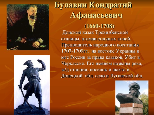  Булавин Кондратий  Афанасьевич   (1660-1708)  Донской казак Трехизбенской станицы, атаман соляных копей. Предводитель народного восстания 1707-1709гг. на востоке Украины и юге России за права казаков. Убит в Черкасске. Его именем названы река, ж/д станция, поселок и шахта в Донецкой обл, село в Луганской обл. 