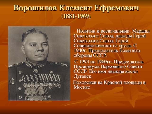 Ворошилов Клемент Ефремович (1881-1969)    Политик и военачальник. Маршал Советского Союза, дважды Герой Советского Союза, Герой Социалистическо-го труда. С 1940г. Председатель Комитета обороны СССР.  С 1993 по 1960гг- Председатель Президиума Верховного Совета СССР. Его имя дважды носил Луганск.  Похоронен на Красной площади в Москве 
