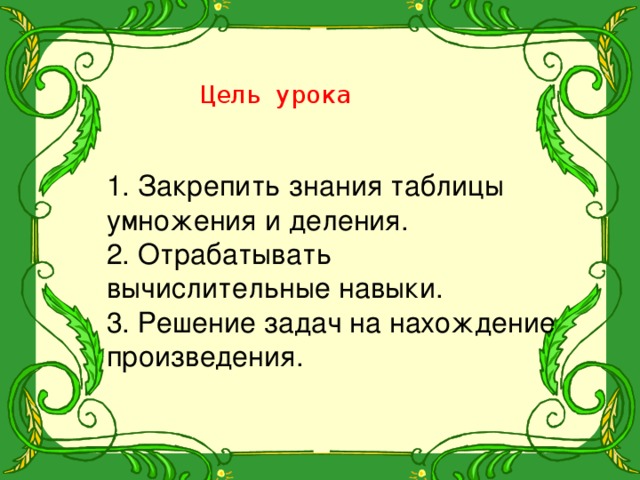 Цель урока 1. Закрепить знания таблицы умножения и деления. 2. Отрабатывать вычислительные навыки. 3. Решение задач на нахождение произведения. 