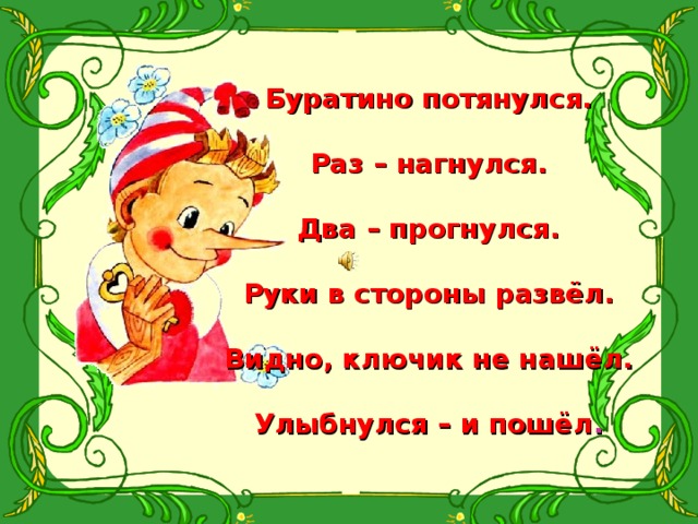 Буратино потянулся.  Раз – нагнулся.  Два – прогнулся.  Руки в стороны развёл.  Видно, ключик не нашёл.  Улыбнулся – и пошёл . 