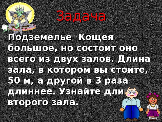 Задача  Подземелье Кощея большое, но состоит оно всего из двух залов. Длина зала, в котором вы стоите, 50 м, а другой в 3 раза длиннее.  Узнайте длину второго зала. 