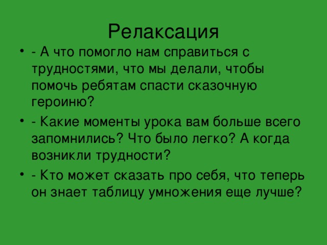 Релаксация - А что помогло нам справиться с трудностями, что мы делали, чтобы помочь ребятам спасти сказочную героиню? - Какие моменты урока вам больше всего запомнились? Что было легко? А когда возникли трудности? - Кто может сказать про себя, что теперь он знает таблицу умножения еще лучше?  