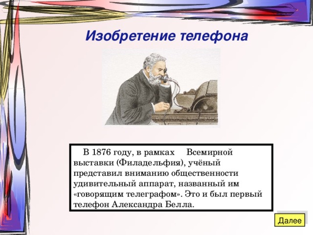 Изобретение телефона  В 1876 году, в рамках Всемирной выставки (Филадельфия), учёный представил вниманию общественности удивительный аппарат, названный им «говорящим телеграфом». Это и был первый телефон Александра Белла. 