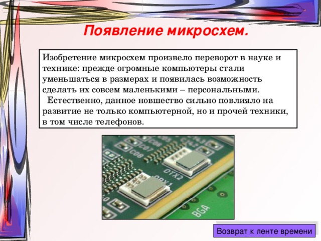 Появление микросхем. Изобретение микросхем произвело переворот в науке и технике: прежде огромные компьютеры стали уменьшаться в размерах и появилась возможность сделать их совсем маленькими – персональными.  Естественно, данное новшество сильно повлияло на развитие не только компьютерной, но и прочей техники, в том числе телефонов. 