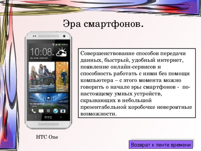 Эра смартфонов . Совершенствование способов передачи данных, быстрый, удобный интернет, появление онлайн-сервисов и способность работать с ними без помощи компьютера – с этого момента можно говорить о начале эры смартфонов - по-настоящему умных устройств, скрывающих в небольшой презентабельной коробочке невероятные возможности. HTC One 