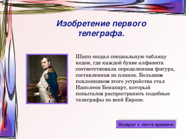 Изобретение первого телеграфа. Шапп создал специальную таблицу кодов, где каждой букве алфавита соответствовала определенная фигура, составленная из планок. Большим поклонником этого устройства стал Наполеон Бонапарт, который попытался распространить подобные телеграфы по всей Европе. 